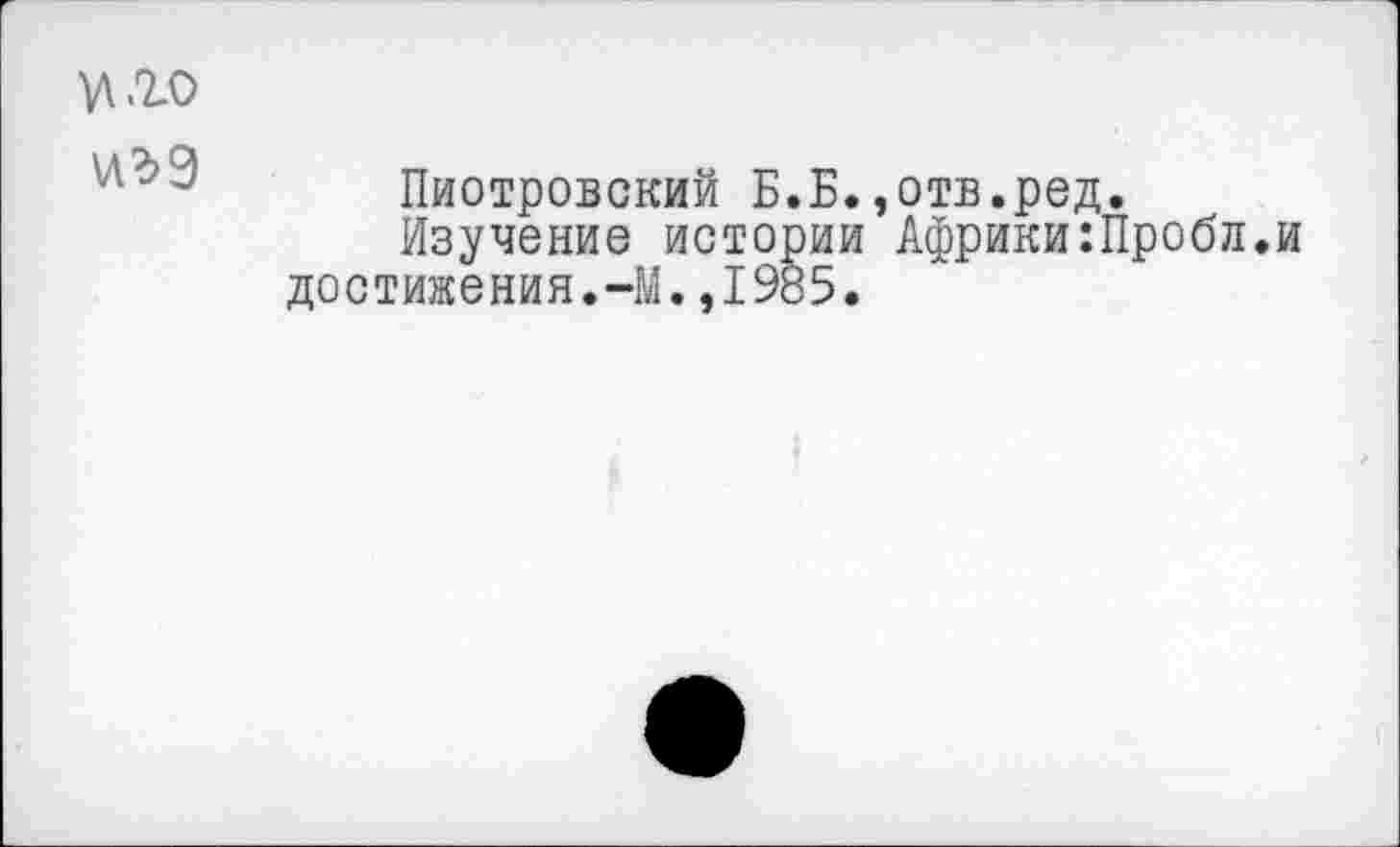 ﻿.го
\лъ%
Пиотровский Б.Б.,отв.ред.
Изучение истории Африки:Пробл.и достижения.-М.,1985.